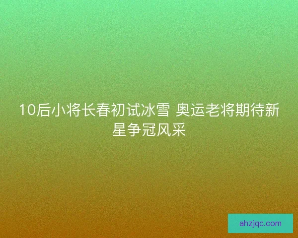 10后小将长春初试冰雪 奥运老将期待新星争冠风采
