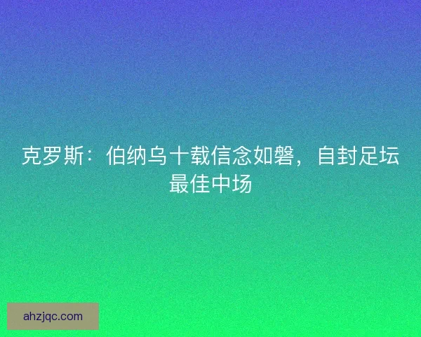 克罗斯：伯纳乌十载信念如磐，自封足坛最佳中场