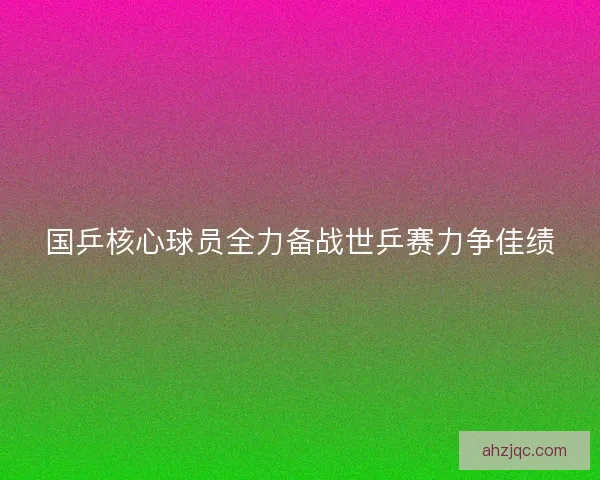 国乒核心球员全力备战世乒赛力争佳绩