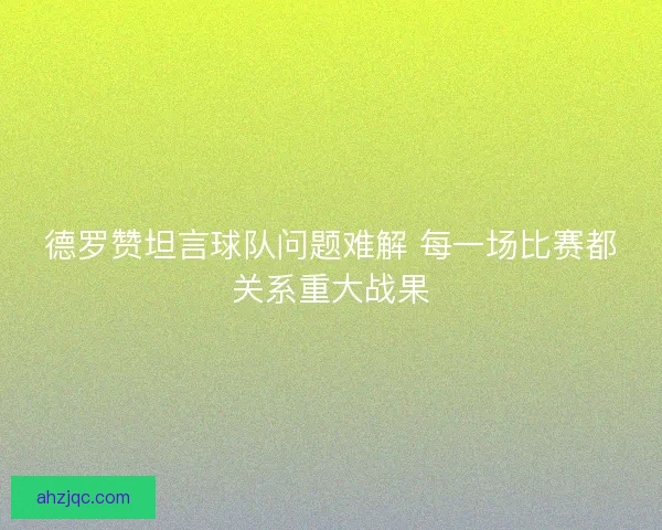 德罗赞坦言球队问题难解 每一场比赛都关系重大战果