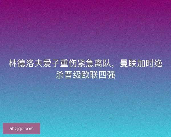 林德洛夫爱子重伤紧急离队，曼联加时绝杀晋级欧联四强