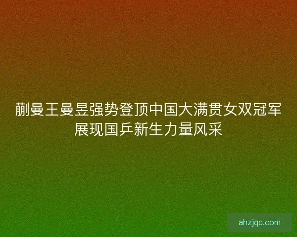 蒯曼王曼昱强势登顶中国大满贯女双冠军展现国乒新生力量风采