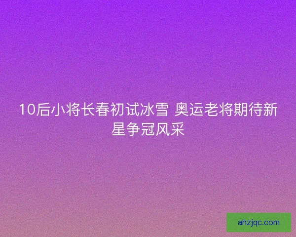 10后小将长春初试冰雪 奥运老将期待新星争冠风采